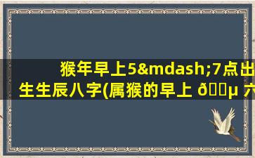 猴年早上5—7点出生生辰八字(属猴的早上 🌵 六点出生的人命运)